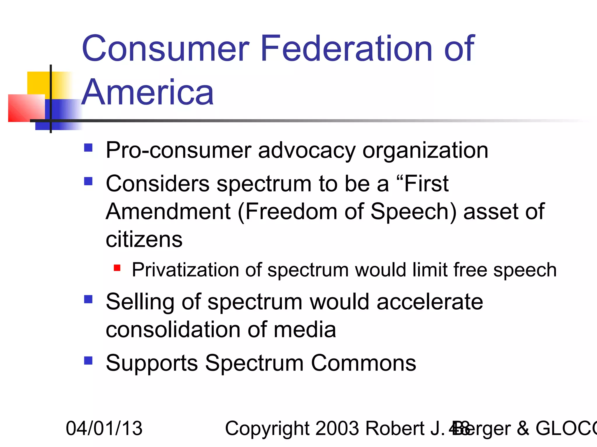 Consumer Federation of
 America
    Pro-consumer advocacy organization
    Considers spectrum to be a “First
     Amendment (Freedom of Speech) asset of
     citizens
        Privatization of spectrum would limit free speech
    Selling of spectrum would accelerate
     consolidation of media
    Supports Spectrum Commons

04/01/13           Copyright 2003 Robert J. 48
                                            Berger & GLOCO
 
