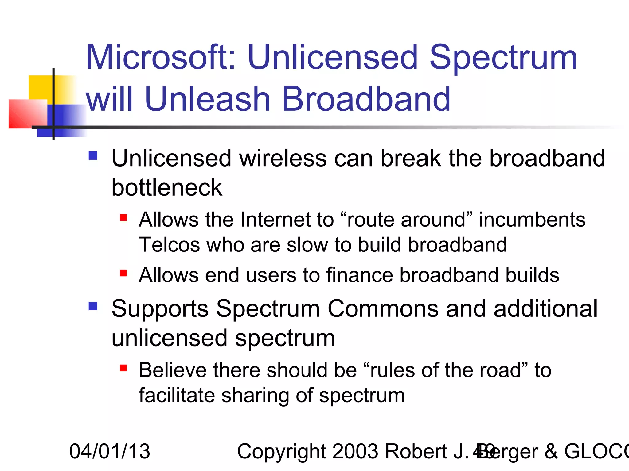 Microsoft: Unlicensed Spectrum
 will Unleash Broadband
    Unlicensed wireless can break the broadband
     bottleneck
        Allows the Internet to “route around” incumbents
         Telcos who are slow to build broadband
        Allows end users to finance broadband builds
    Supports Spectrum Commons and additional
     unlicensed spectrum
        Believe there should be “rules of the road” to
         facilitate sharing of spectrum

04/01/13           Copyright 2003 Robert J. 49
                                            Berger & GLOCO
 
