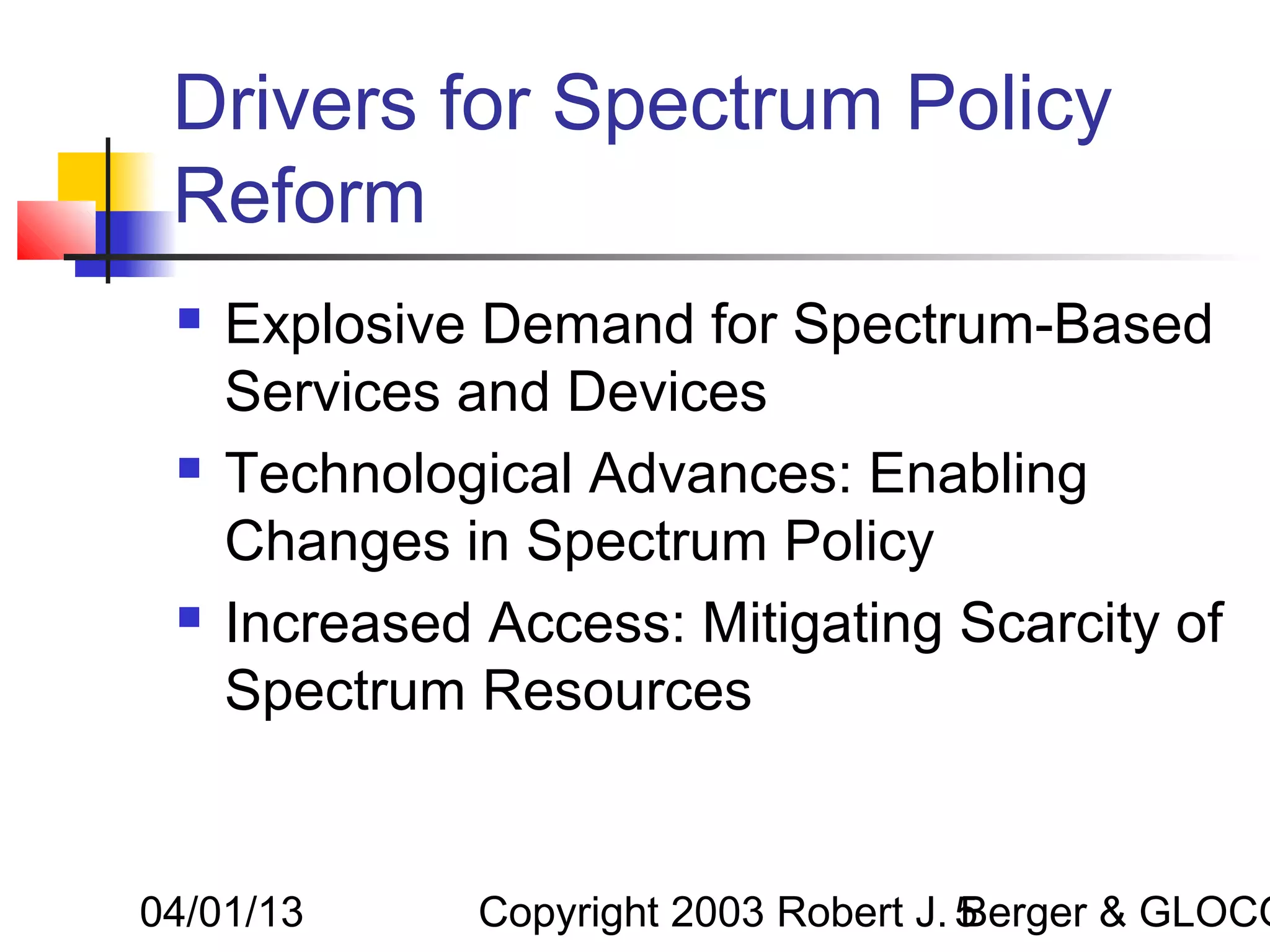 Drivers for Spectrum Policy
 Reform
    Explosive Demand for Spectrum-Based
     Services and Devices
    Technological Advances: Enabling
     Changes in Spectrum Policy
    Increased Access: Mitigating Scarcity of
     Spectrum Resources


04/01/13       Copyright 2003 Robert J. 5
                                        Berger & GLOCO
 