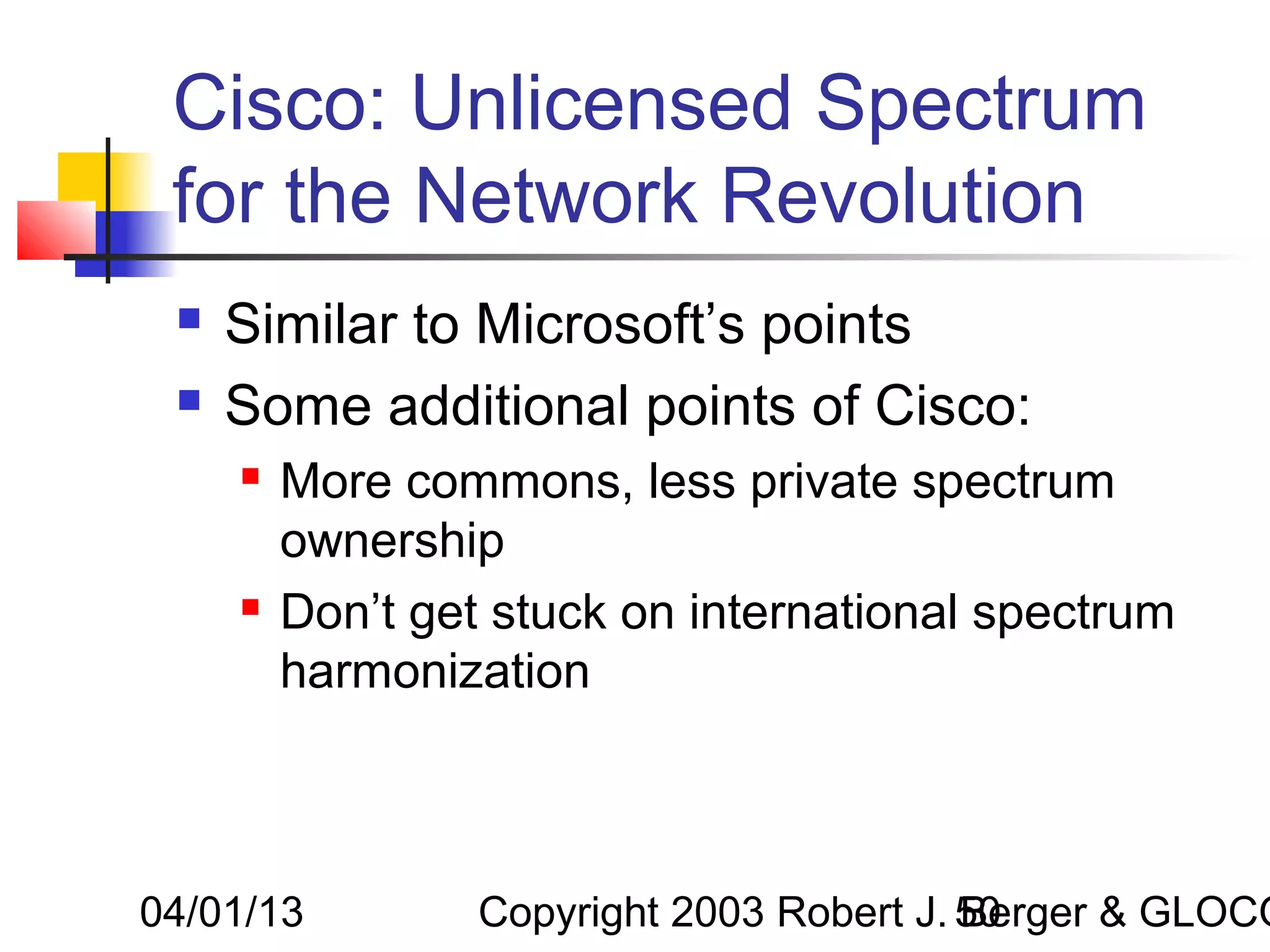 Cisco: Unlicensed Spectrum
 for the Network Revolution
    Similar to Microsoft’s points
    Some additional points of Cisco:
        More commons, less private spectrum
         ownership
        Don’t get stuck on international spectrum
         harmonization



04/01/13          Copyright 2003 Robert J. 50
                                           Berger & GLOCO
 
