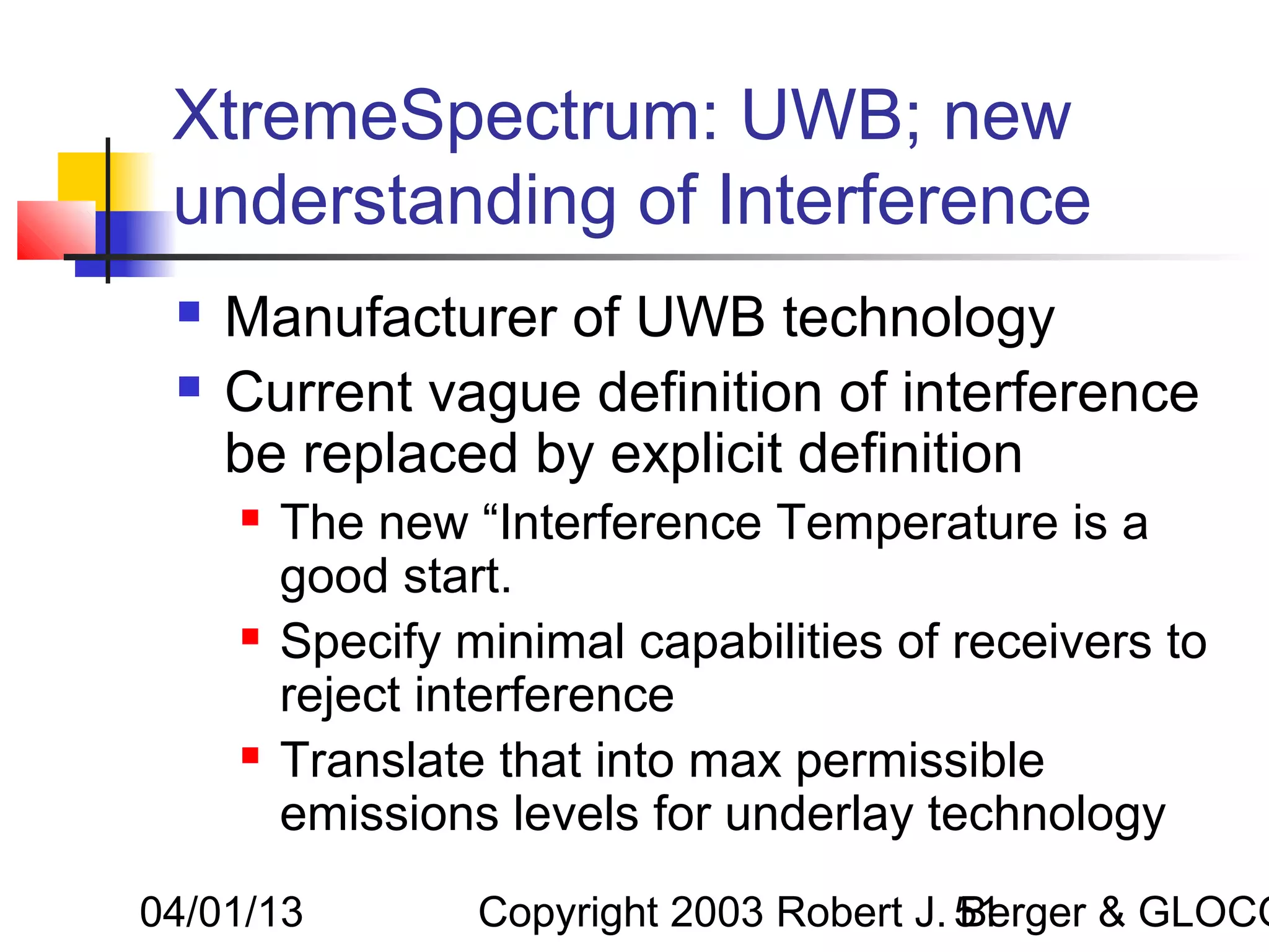 XtremeSpectrum: UWB; new
 understanding of Interference
    Manufacturer of UWB technology
    Current vague definition of interference
     be replaced by explicit definition
        The new “Interference Temperature is a
         good start.
        Specify minimal capabilities of receivers to
         reject interference
        Translate that into max permissible
         emissions levels for underlay technology
04/01/13          Copyright 2003 Robert J. 51
                                           Berger & GLOCO
 