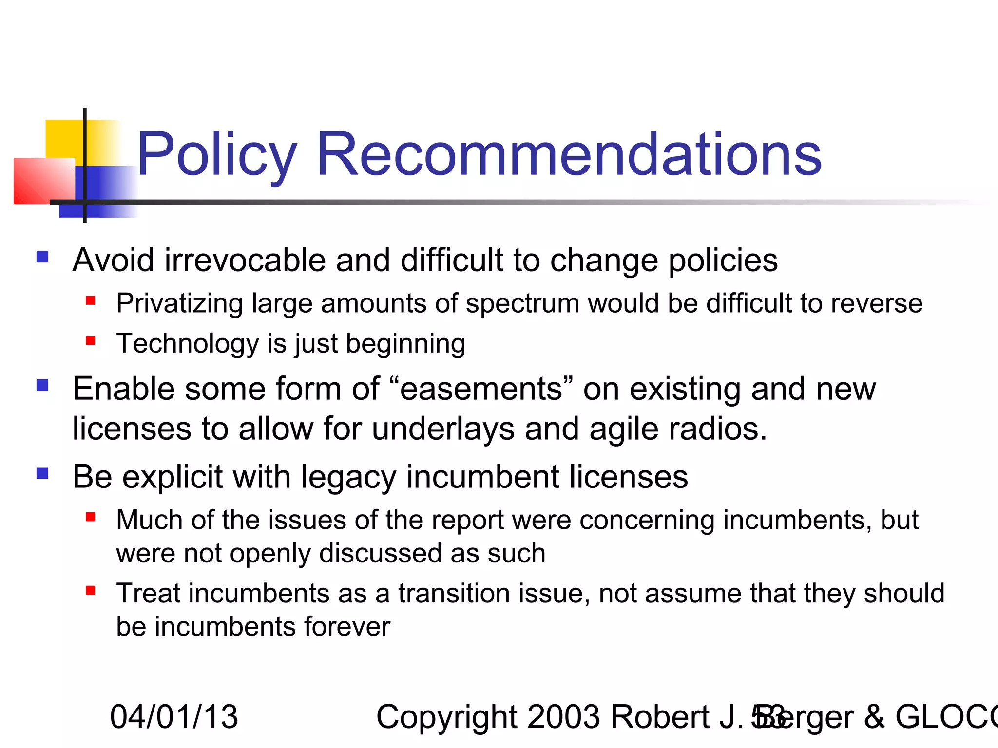Policy Recommendations
   Avoid irrevocable and difficult to change policies
       Privatizing large amounts of spectrum would be difficult to reverse
       Technology is just beginning
   Enable some form of “easements” on existing and new
    licenses to allow for underlays and agile radios.
   Be explicit with legacy incumbent licenses
       Much of the issues of the report were concerning incumbents, but
        were not openly discussed as such
       Treat incumbents as a transition issue, not assume that they should
        be incumbents forever


        04/01/13             Copyright 2003 Robert J. 53
                                                      Berger & GLOCO
 