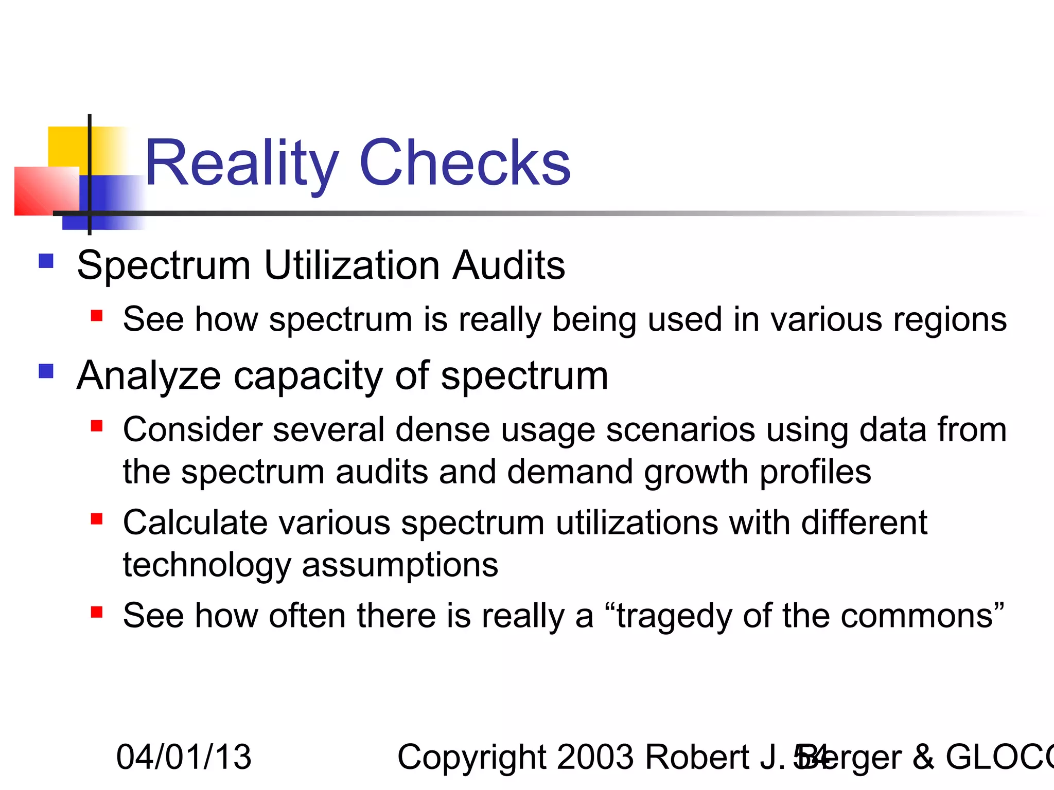 Reality Checks
   Spectrum Utilization Audits
       See how spectrum is really being used in various regions
   Analyze capacity of spectrum
       Consider several dense usage scenarios using data from
        the spectrum audits and demand growth profiles
       Calculate various spectrum utilizations with different
        technology assumptions
       See how often there is really a “tragedy of the commons”



        04/01/13         Copyright 2003 Robert J. 54
                                                  Berger & GLOCO
 