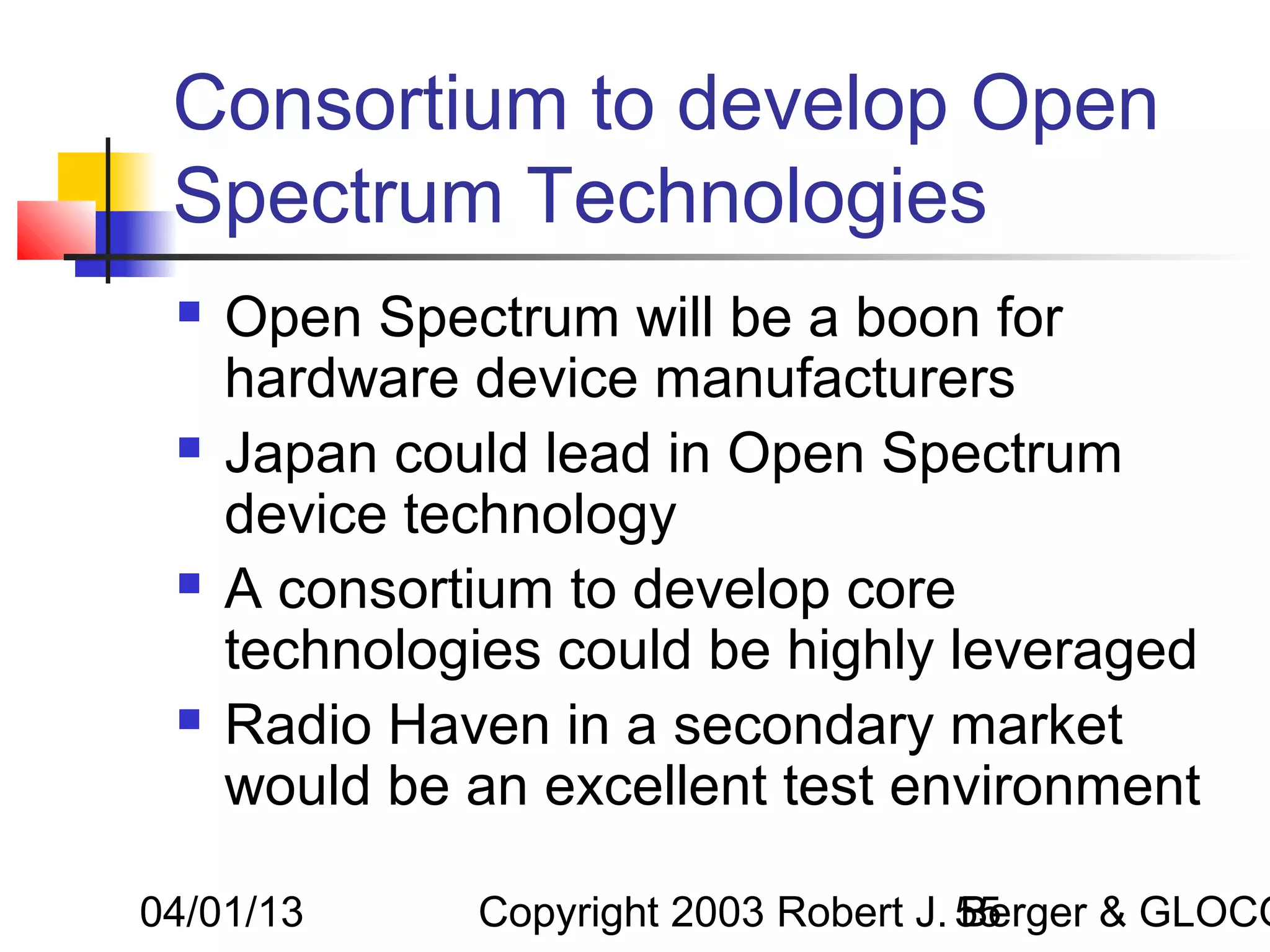 Consortium to develop Open
 Spectrum Technologies
    Open Spectrum will be a boon for
     hardware device manufacturers
    Japan could lead in Open Spectrum
     device technology
    A consortium to develop core
     technologies could be highly leveraged
    Radio Haven in a secondary market
     would be an excellent test environment

04/01/13      Copyright 2003 Robert J. 55
                                       Berger & GLOCO
 