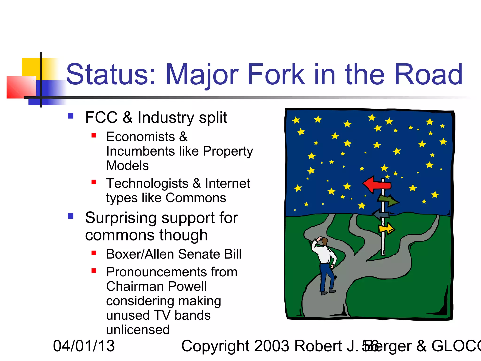 Status: Major Fork in the Road
    FCC & Industry split
        Economists &
         Incumbents like Property
         Models
        Technologists & Internet
         types like Commons
    Surprising support for
     commons though
        Boxer/Allen Senate Bill
        Pronouncements from
         Chairman Powell
         considering making
         unused TV bands
         unlicensed
04/01/13             Copyright 2003 Robert J. 56
                                              Berger & GLOCO
 