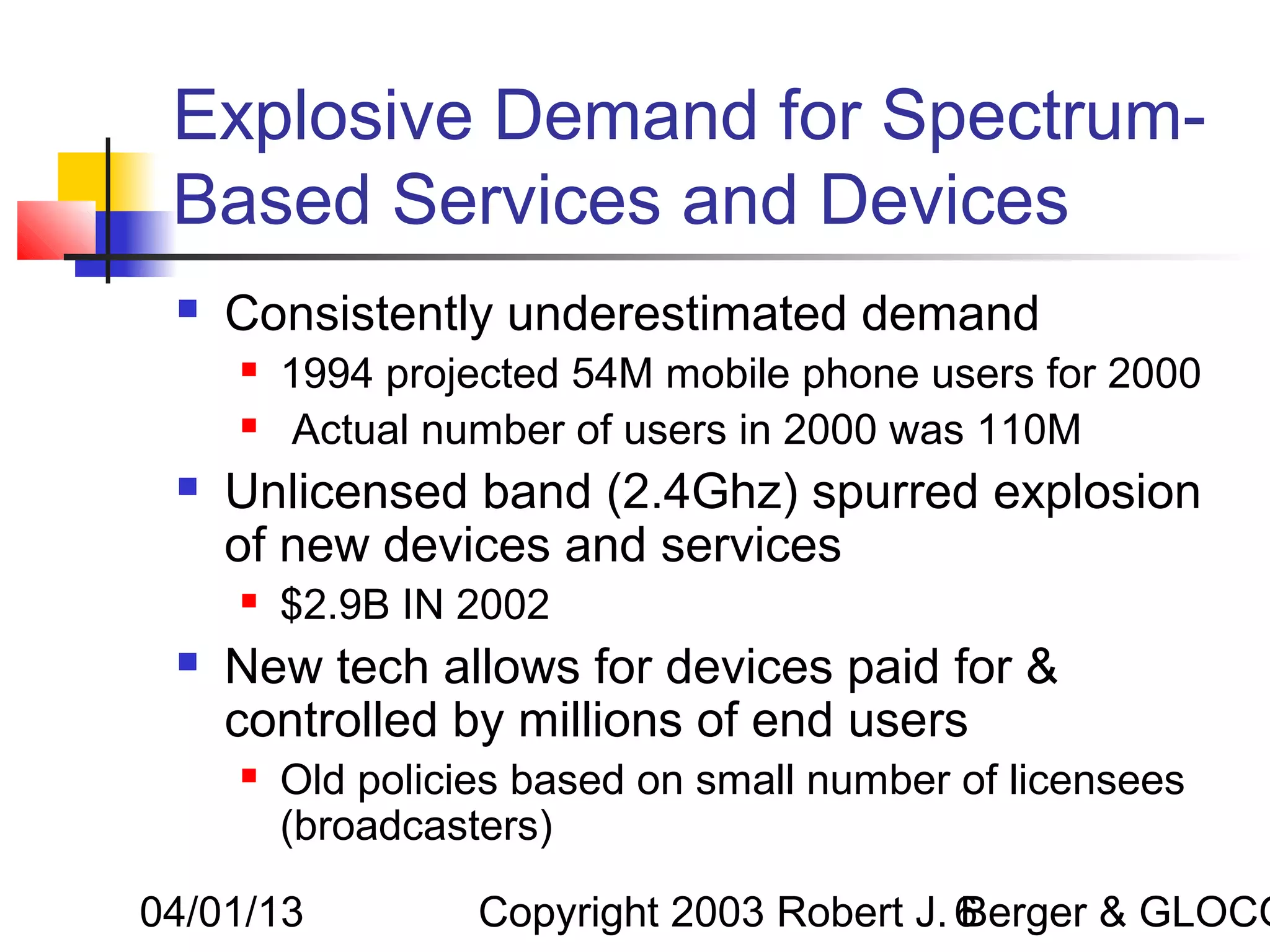 Explosive Demand for Spectrum-
 Based Services and Devices
    Consistently underestimated demand
        1994 projected 54M mobile phone users for 2000
         Actual number of users in 2000 was 110M
    Unlicensed band (2.4Ghz) spurred explosion
     of new devices and services
        $2.9B IN 2002
    New tech allows for devices paid for &
     controlled by millions of end users
        Old policies based on small number of licensees
         (broadcasters)

04/01/13           Copyright 2003 Robert J. 6
                                            Berger & GLOCO
 