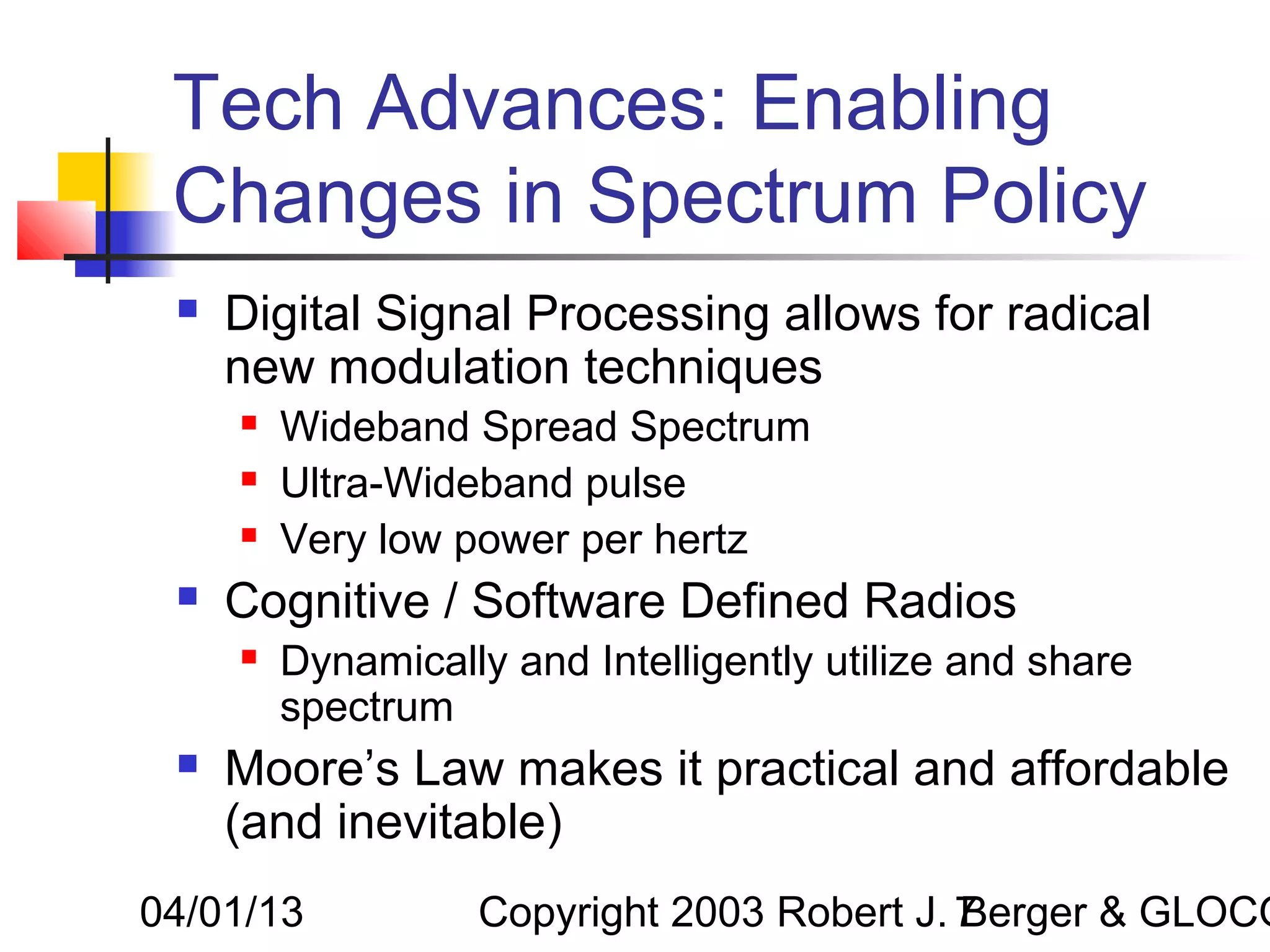 Tech Advances: Enabling
 Changes in Spectrum Policy
    Digital Signal Processing allows for radical
     new modulation techniques
        Wideband Spread Spectrum
        Ultra-Wideband pulse
        Very low power per hertz
    Cognitive / Software Defined Radios
        Dynamically and Intelligently utilize and share
         spectrum
    Moore’s Law makes it practical and affordable
     (and inevitable)
04/01/13           Copyright 2003 Robert J. 7
                                            Berger & GLOCO
 