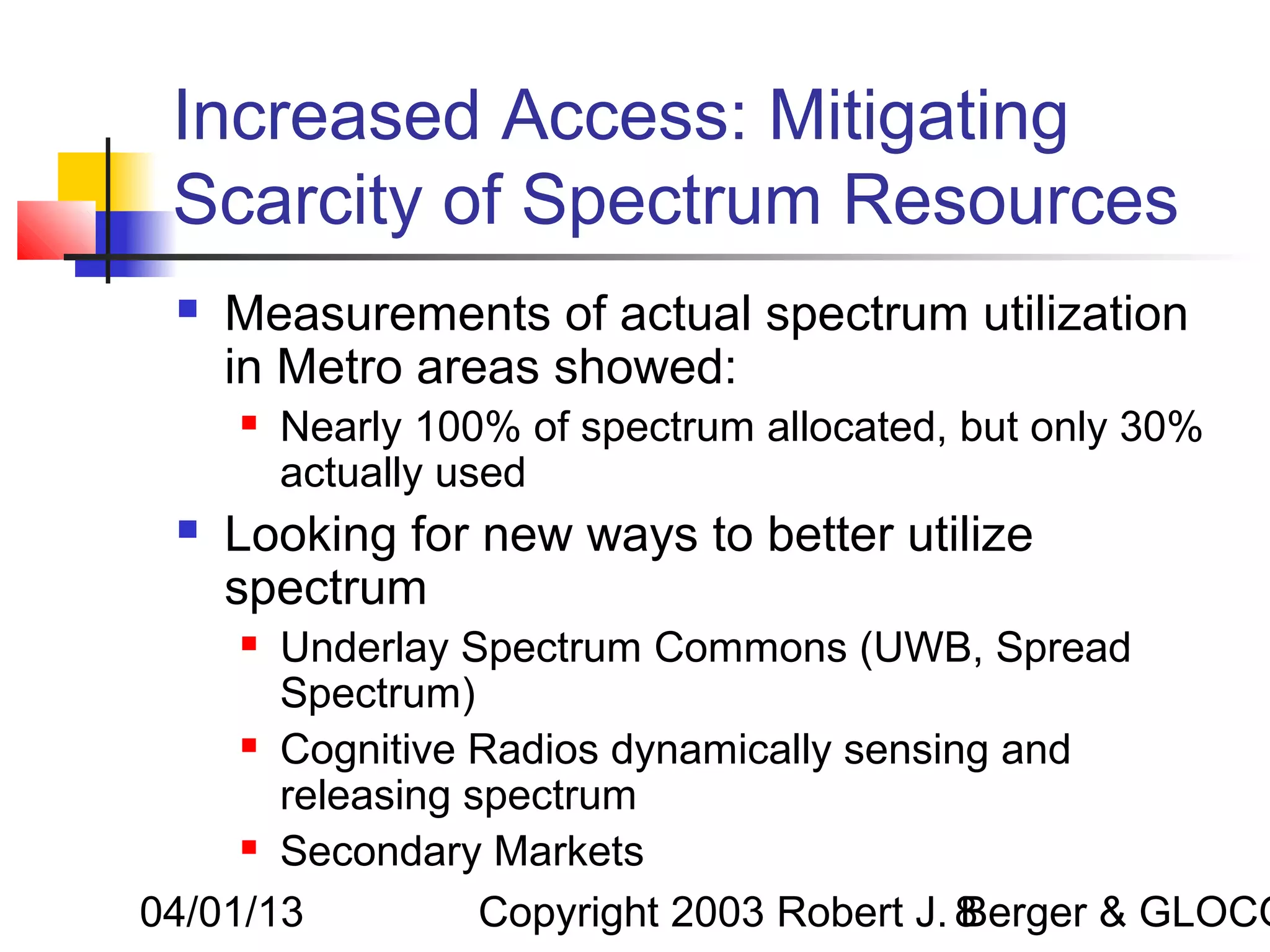 Increased Access: Mitigating
 Scarcity of Spectrum Resources
    Measurements of actual spectrum utilization
     in Metro areas showed:
        Nearly 100% of spectrum allocated, but only 30%
         actually used
    Looking for new ways to better utilize
     spectrum
      Underlay Spectrum Commons (UWB, Spread
       Spectrum)
      Cognitive Radios dynamically sensing and

       releasing spectrum
      Secondary Markets


04/01/13          Copyright 2003 Robert J. 8
                                           Berger & GLOCO
 
