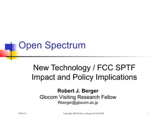 Open Spectrum

            New Technology / FCC SPTF
           Impact and Policy Implications
                   Robert J. Berger
             Glocom Visiting Research Fellow
                    Rberger@glocom.ac.jp

04/01/13              Copyright 2003 Robert J. Berger & GLOCOM   1
 