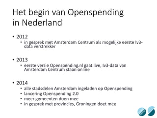 Het begin van Openspending
in Nederland
• 2012
• in gesprek met Amsterdam Centrum als mogelijke eerste Iv3-
data verstrekker
• 2013
• eerste versie Openspending.nl gaat live, Iv3-data van
Amsterdam Centrum staan online
• 2014
• alle stadsdelen Amsterdam ingeladen op Openspending
• lancering Openspending 2.0
• meer gemeenten doen mee
• in gesprek met provincies, Groningen doet mee
 