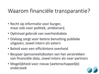 Waarom financiële transparantie?
• Recht op informatie voor burger,
maar ook voor politiek, ambtenarij
• Optimaal gebruik van overheidsdata
• Dialoog zorgt voor betere benutting publieke
uitgaven, zowel intern als extern
• Beleid voor een efficiëntere overheid
• Bespaar (personeels)kosten van het verstrekken
van financiële data, zowel intern als naar partners
• Mogelijkheid voor nieuw (wetenschappelijk)
onderzoek
 