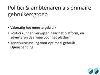 Politici & ambtenaren als primaire
gebruikersgroep
• Vakmatig het meeste gebruik
• Politici kunnen verwijzen naar het platform, en
adverteren daarmee voor het platform
• Kennisuitwisseling voor optimaal gebruik
Openspending
 
