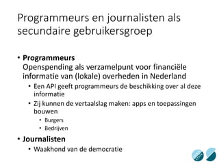 Programmeurs en journalisten als
secundaire gebruikersgroep
• Programmeurs
Openspending als verzamelpunt voor financiële
informatie van (lokale) overheden in Nederland
• Een API geeft programmeurs de beschikking over al deze
informatie
• Zij kunnen de vertaalslag maken: apps en toepassingen
bouwen
• Burgers
• Bedrijven
• Journalisten
• Waakhond van de democratie
 