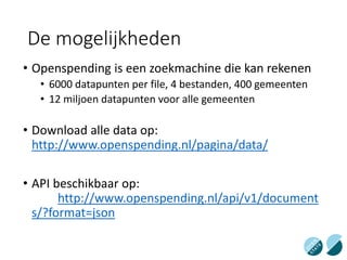 De mogelijkheden
• Openspending is een zoekmachine die kan rekenen
• 6000 datapunten per file, 4 bestanden, 400 gemeenten
• 12 miljoen datapunten voor alle gemeenten
• Download alle data op:
http://www.openspending.nl/pagina/data/
• API beschikbaar op:
http://www.openspending.nl/api/v1/document
s/?format=json
 