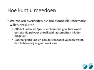Hoe kunt u meedoen
• We zoeken overheden die ook financiële informatie
willen ontsluiten
• CBS-Iv3 laden we ‘gratis’ en handmatig in, hier wordt
een standaard voor ontwikkeld (automatisch inladen
mogelijk)
• Daarna ‘gratis’ indien aan de standaard voldaan wordt,
dan hebben wij er geen werk aan.
 