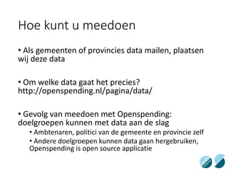 Hoe kunt u meedoen
• Als gemeenten of provincies data mailen, plaatsen
wij deze data
• Om welke data gaat het precies?
http://openspending.nl/pagina/data/
• Gevolg van meedoen met Openspending:
doelgroepen kunnen met data aan de slag
• Ambtenaren, politici van de gemeente en provincie zelf
• Andere doelgroepen kunnen data gaan hergebruiken,
Openspending is open source applicatie
 