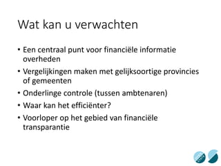 Wat kan u verwachten
• Een centraal punt voor financiële informatie
overheden
• Vergelijkingen maken met gelijksoortige provincies
of gemeenten
• Onderlinge controle (tussen ambtenaren)
• Waar kan het efficiënter?
• Voorloper op het gebied van financiële
transparantie
 