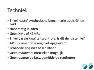 Techniek
• Enkel ‘vaste’ synthetische benchmarks zoals G4 en
G40
• Handmatig inladen
• Geen XML of XBMRL
• Enkel basale kwaliteitscontrole; is dit de juiste file?
• API documentatie nog niet opgeleverd
• Broncode nog niet beschikbaar
• Geen maatwerk metrieken mogelijk
• Geen opgetelde i.p.v. gemiddelde syntheten
 