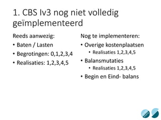 1. CBS Iv3 nog niet volledig
geïmplementeerd
Reeds aanwezig:
• Baten / Lasten
• Begrotingen: 0,1,2,3,4
• Realisaties: 1,2,3,4,5
Nog te implementeren:
• Overige kostenplaatsen
• Realisaties 1,2,3,4,5
• Balansmutaties
• Realisaties 1,2,3,4,5
• Begin en Eind- balans
 