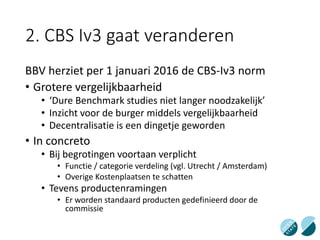 2. CBS Iv3 gaat veranderen
BBV herziet per 1 januari 2016 de CBS-Iv3 norm
• Grotere vergelijkbaarheid
• ‘Dure Benchmark studies niet langer noodzakelijk’
• Inzicht voor de burger middels vergelijkbaarheid
• Decentralisatie is een dingetje geworden
• In concreto
• Bij begrotingen voortaan verplicht
• Functie / categorie verdeling (vgl. Utrecht / Amsterdam)
• Overige Kostenplaatsen te schatten
• Tevens productenramingen
• Er worden standaard producten gedefinieerd door de
commissie
 
