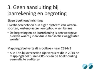 3. Geen aansluiting bij
jaarrekening en begroting
Eigen boekhoudinrichting
Overheden hebben hun eigen systeem van kosten-
soorten, kostenplaatsen en opbouw van balans
• De begroting en de jaarrekening is een weergave
hiervan waarbij individuele transacties weggelaten
worden
Mappingtabel vertaalt grootboek naar CBS-Iv3
• Alle RA’s bij overheden zijn verplicht dit in 2014 de
mappingtabel tussen CBS-Iv3 en de boekhouding
eenmalig te auditeren
 