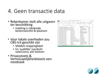 4. Geen transactie data
• Rekenkamer stelt alle uitgaven
ter beschikking
• Indeling is rijksbrede
kostensoorten & plaatsen
• Voor lokale overheden zou
CBS-Iv3 geschikt zijn
• Middels mappingtabel
• En ‘auditfile’ (verdicht
salarissen), wel toetsen
• Privacytoets &
Vertrouwelijkheidstoets een
noodzaak
 