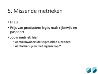5. Missende metrieken
• FTE’s
• Prijs van producten; leges zoals rijbewijs en
paspoort
• Jouw metriek hier
• Aantal Inwoners dat eigenschap X hebben
• Aantal bedrijven met eigenschap Y
 
