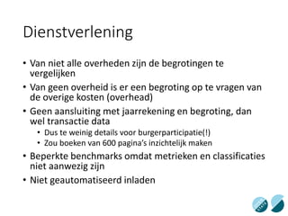Dienstverlening
• Van niet alle overheden zijn de begrotingen te
vergelijken
• Van geen overheid is er een begroting op te vragen van
de overige kosten (overhead)
• Geen aansluiting met jaarrekening en begroting, dan
wel transactie data
• Dus te weinig details voor burgerparticipatie(!)
• Zou boeken van 600 pagina’s inzichtelijk maken
• Beperkte benchmarks omdat metrieken en classificaties
niet aanwezig zijn
• Niet geautomatiseerd inladen
 