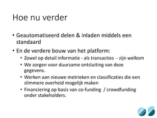 Hoe nu verder
• Geautomatiseerd delen & inladen middels een
standaard
• En de verdere bouw van het platform:
• Zowel op detail informatie - als transacties - zijn welkom
• We zorgen voor duurzame ontsluiting van deze
gegevens.
• Werken aan nieuwe metrieken en classificaties die een
slimmere overheid mogelijk maken
• Financiering op basis van co-funding / crowdfunding
onder stakeholders.
 