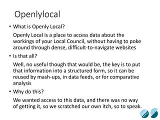 Openlylocal
• What is Openly Local?
Openly Local is a place to access data about the
workings of your Local Council, without having to poke
around through dense, difficult-to-navigate websites
• Is that all?
Well, no useful though that would be, the key is to put
that information into a structured form, so it can be
reused by mash-ups, in data feeds, or for comparative
analysis
• Why do this?
We wanted access to this data, and there was no way
of getting it, so we scratched our own itch, so to speak.
 