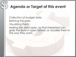 Agenda or Target of this event
• Collection of budget data
• Refining the data
• Visualizing them
• Making the data open, so that interested can
grab the data in open format, or visualize them in
the way they want..
 