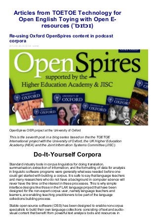 Articles from TOETOE Technology for
    Open English Toying with Open E-
              resources (ˈtɔɪtɔɪ)
Re-using Oxford OpenSpires content in podcast
corpora
2013-03-26 08:03:58 admin




OpenSpires OER project at the University of Oxford

This is the seventh post in a blog series based on the the TOETOE
International project with the University of Oxford, the UK Higher Education
Academy (HEA) and the Joint Information Systems Committee (JISC).


                    Do-It-Yourself Corpora
Standard industry tools in corpus linguistics for doing translation,
summarisation, extraction of information, and the formatting of data for analysis
in linguistic software programs were generally what was needed before one
could get started with building a corpus. It is safe to say that language teachers
and many researchers who do not have a background in computer science will
never have the time or the interest in these processes. This is why simple
interface designs like those in the FLAX language project that have been
designed for the non-expert corpus user, namely language teachers and
learners, are enabling teaching practitioners to be part of the language
collections building process.

Stable open source software (OSS) has been designed to enable non-corpus
specialists to build their own language collections consisting of text and audio-
visual content that benefit from powerful text analysis tools and resources in
 
