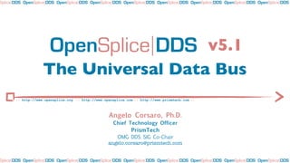 Splice DDS OpenSplice DDS OpenSplice DDS OpenSplice DDS OpenSplice DDS OpenSplice DDS OpenSplice DDS OpenSplice DDS OpenSplice DDS




                       OpenSplice DDS v5.1
                    The Universal Data Bus
       :: http://www.opensplice.org :: http://www.opensplice.com :: http://www.prismtech.com ::



                                                    Angelo Corsaro, Ph.D.
                                                       Chief Technology Officer
                                                               PrismTech
                                                       OMG DDS SIG Co-Chair
                                                    angelo.corsaro@prismtech.com


Splice DDS OpenSplice DDS OpenSplice DDS OpenSplice DDS OpenSplice DDS OpenSplice DDS OpenSplice DDS OpenSplice DDS OpenSplice DDS
 