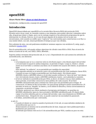 openSSH                                                            http://www.splitcc.net/Documents/TutorialOpenS...




         openSSH
         Alvaro Marín Illera alvaro at rigel.deusto.es

         Instalación, configuración y manejo de openSSH

         Introducción
         OpenSSH (desarrollada por openBSD) es la versión libre (licencia BSD) del protocolo SSH.
         Permite entre otras cosas, la conexión remota a una máquina, para poder ejecutar comandos sobre
         ella, al igual que telnet o rlogin, pero con la ventaja respecto a los anteriores programas de que la
         información va cifrada. Esto es, en el caso de que alguien de la misma red en la que nos
         encontramos, esté usando un sniffer para "capturar" las contraseñas para conectarnos a un ftp o a
         una sesión telnet, con ssh, estará perdiendo el tiempo ya que van cifradas.

         Pero además de esto, con ssh podremos establecer sesiones seguras con sevidores X, smtp, pop3...
         mediante túneles SSH.

         Para la autentificación, ssh puede utilizar algoritmo de cifrado como RSA o DSA. Para el envío de
         datos a través de la red, usa 3DES, IDEA, Blowfish...

         Soporta ambas versiones del protocolo ssh, la 1 y la 2. Dependiendo de cuál usemos los métodos de
         autentificación, son distintos:

             ssh v1:
                 si la máquina que se va a conectar está en /etc/hosts.equiv o /etc/shosts.equiv del servidor
                 y el username es igual en ambas máquinas, se permite el login. Luego si .rhosts o .shosts
                 existe en el servidor y contiene una línea con el nombre de usuario del cliente, se permite el
                 login.
                 Este método "en solitario", no es permitido por medidas de seguridad.
                 este segundo método es el anterior junto con autentificación por host mediante claves RSA.
                 Consiste en que si el login es permitido por /etc/hosts.equiv, /etc/shosts.equiv,
                 $HOME/.rhosts o $HOME/.shosts y el servidor puede verificar la "clave de host" del cliente
                 (ver /etc/ssh/ssh_known_hosts y $HOME/.ssh/known_hosts) , será admitida la conexión.
                 el tercer método es autentificación por RSA, es decir, el cliente crea su clave pública y su
                 clave privada; el servidor conocerá la clave pública de cada usuario. El archivo
                 $HOME/.ssh/authorized_keys contiene las claves que son permitidas para el login. Al
                 conectarse, el cliente le dice al servidor con qué pareja /pub/priv quiere autentificarse. El
                 servidor le envia un "desafío" al cliente, y si el cliente lo descifra y envía correctamente la
                 respuesta, se permite el login.
                 El cliente, generará sus claves mediante el programa ssh-keygen y se guardan en
                 $HOME/.ssh/identity (para la clave privada) y $HOME/.ssh/identity.pub. El cliente debe
                 copiar el archivo identity.pub en su home del servidor, más concretamente en HOME/.ssh
                 /authorized_keys . Después de esto, se puede conectar sin necesidad de password.
                 Si fallan, autentificación por contraseña.

             ssh v2:
                 Cuando el cliente se conecta usando el protocolo v2 de ssh, se usan métodos similares de
                 autentificación que en v1.
                 Primeramente se intenta con la autentificación de host, luego por clave pública/privada y
                 finalmente por password.
                 El método que hemos visto en la v1 de autentificación por RSA, cambia un poco en esta



1 de 6                                                                                                   10/11/09 17:41
 