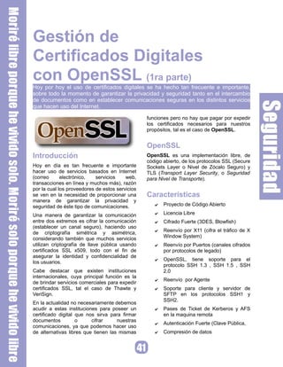 Gestión de
Certificados Digitales
con OpenSSL (1ra parte)
Hoy por hoy el uso de certificados digitales se ha hecho tan frecuente e importante,
sobre todo la momento de garantizar la privacidad y seguridad tanto en el intercambio
de documentos como en establecer comunicaciones seguras en los distintos servicios
que hacen uso del Internet.

                                                 funciones pero no hay que pagar por expedir
                                                 los certificados necesarios para nuestros
                                                 propósitos, tal es el caso de OpenSSL.


                                                 OpenSSL
Introducción                                     OpenSSL es una implementación libre, de
                                                 código abierto, de los protocolos SSL (Secure
Hoy en día es tan frecuente e importante         Sockets Layer o Nivel de Zócalo Seguro) y
hacer uso de servicios basados en Internet       TLS (Transport Layer Security, o Seguridad
(correo      electrónico,   servicios    web,    para Nivel de Transporte).
transacciones en línea y muchos más), razón
por la cual los proveedores de estos servicios
                                                 Características
se ven en la necesidad de proporcionar una
manera de garantizar la privacidad y
                                                        Proyecto de Código Abierto
                                                    ✔
seguridad de éste tipo de comunicaciones.
                                                        Licencia Libre
                                                    ✔
Una manera de garantizar la comunicación
entre dos extremos es cifrar la comunicación            Cifrado Fuerte (3DES, Blowfish)
                                                    ✔
(establecer un canal seguro), haciendo uso
                                                        Reenvío por X11 (cifra el tráfico de X
                                                    ✔
de criptografía simétrica y asimétrica,
                                                        Window System)
considerando también que muchos servicios
utilizan criptografía de llave pública usando           Reenvío por Puertos (canales cifrados
                                                    ✔
certificados SSL x509, todo con el fin de               por protocolos de legado)
asegurar la identidad y confidencialidad de
                                                        OpenSSL, tiene soporte para el
                                                    ✔
los usuarios.
                                                        protocolo SSH 1.3 , SSH 1.5 , SSH
Cabe destacar que existen instituciones                 2.0
internacionales, cuya principal función es la
                                                        Reenvío por Agente
                                                    ✔
de brindar servicios comerciales para expedir
certificados SSL, tal el caso de Thawte y               Soporte para cliente y servidor de
                                                    ✔
VeriSign.                                               SFTP en los protocolos SSH1 y
                                                        SSH2.
En la actualidad no necesariamente debemos
acudir a estas instituciones para poseer un             Pases de Ticket de Kerberos y AFS
                                                    ✔
certificado digital que nos sirva para firmar           en la maquina remota
documentos          o     cifrar     nuestras
                                                        Autenticación Fuerte (Clave Pública,
                                                    ✔
comunicaciones, ya que podemos hacer uso
                                                        Compresión de datos
de alternativas libres que tienen las mismas        ✔
 