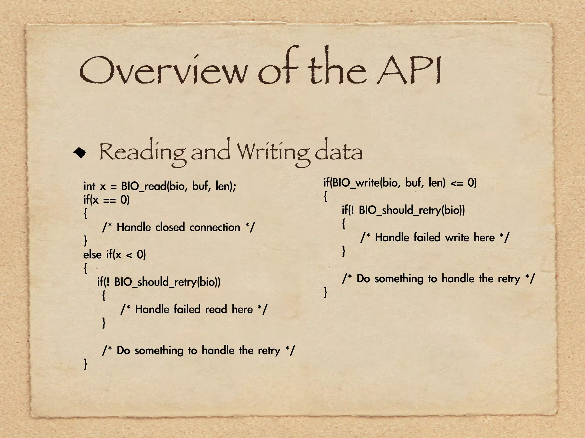 Overview of the API
    Reading and Writing data
int	 x	 =	 BIO_read(bio,	 buf,	 len);                   if(BIO_write(bio,	 buf,	 len)	 <=	 0)
if(x	 ==	 0)                                            {
{                                                       	 	 	 	 if(!	 BIO_should_retry(bio))
	 	 	 	 /*	 Handle	 closed	 connection	 */              	 	 	 	 {
}                                                       	 	 	 	 	 	 	 	 /*	 Handle	 failed	 write	 here	 */
else	 if(x	 <	 0)                                       	 	 	 	 }
{
	 	 	 if(!	 BIO_should_retry(bio))                      	 	 	 	 /*	 Do	 something	 to	 handle	 the	 retry	 */
	 	 	 	 {                                               }
	 	 	 	 	 	 	 	 /*	 Handle	 failed	 read	 here	 */
	 	 	 	 }

	 	 	 	 /*	 Do	 something	 to	 handle	 the	 retry	 */
}
 