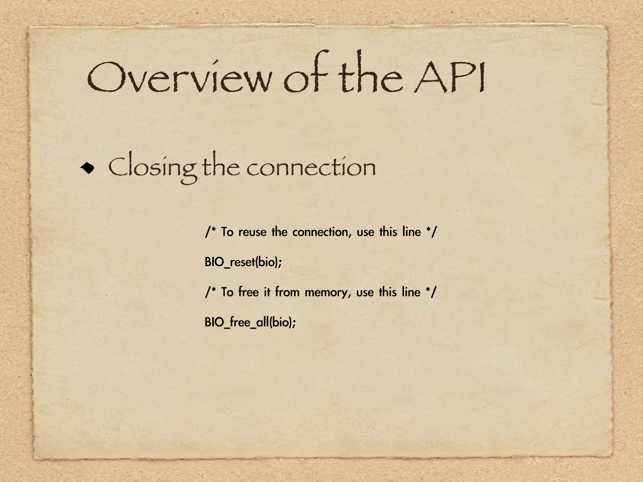 Overview of the API
 Closing the connection

        /*	 To	 reuse	 the	 connection,	 use	 this	 line	 */

        BIO_reset(bio);

        /*	 To	 free	 it	 from	 memory,	 use	 this	 line	 */

        BIO_free_all(bio);
 