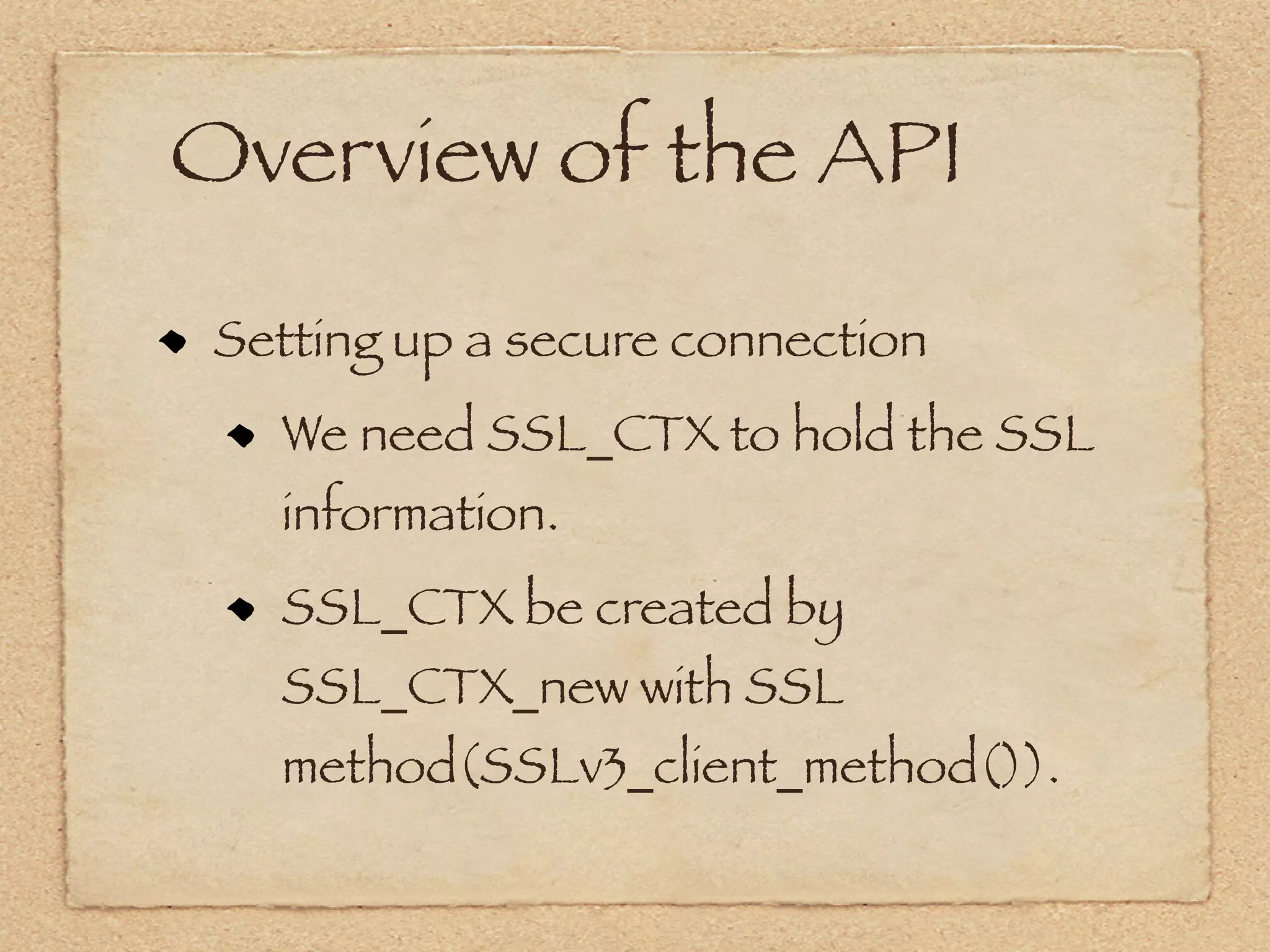 Overview of the API
 Setting up a secure connection
   We need SSL_CTX to hold the SSL
   information.
   SSL_CTX be created by
   SSL_CTX_new with SSL
   method(SSLv3_client_method()).
 