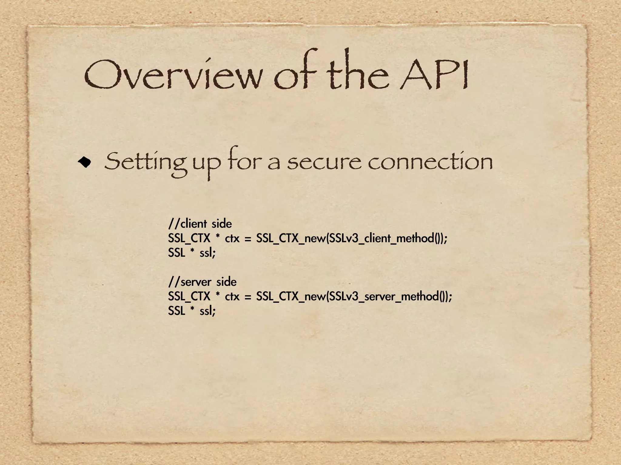 Overview of the API
 Setting up for a secure connection

      //client	 side
      SSL_CTX	 *	 ctx	 =	 SSL_CTX_new(SSLv3_client_method());
      SSL	 *	 ssl;

      //server	 side
      SSL_CTX	 *	 ctx	 =	 SSL_CTX_new(SSLv3_server_method());
      SSL	 *	 ssl;
 