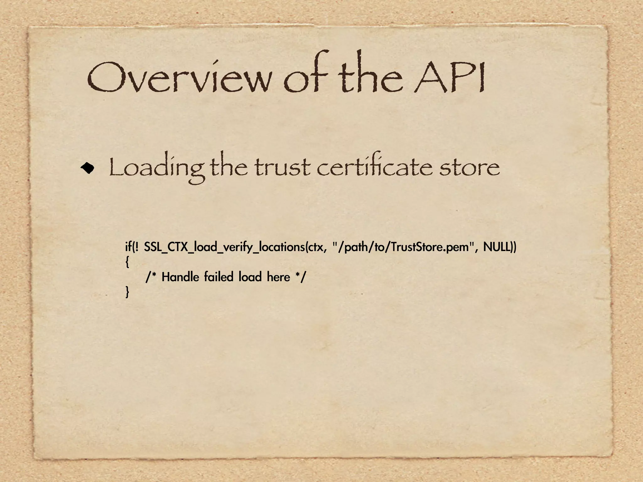 Overview of the API
 Loading the trust certiﬁcate store

  if(!	 SSL_CTX_load_verify_locations(ctx,	 "/path/to/TrustStore.pem",	 NULL))
  {
  	 	 	 	 /*	 Handle	 failed	 load	 here	 */
  }
 