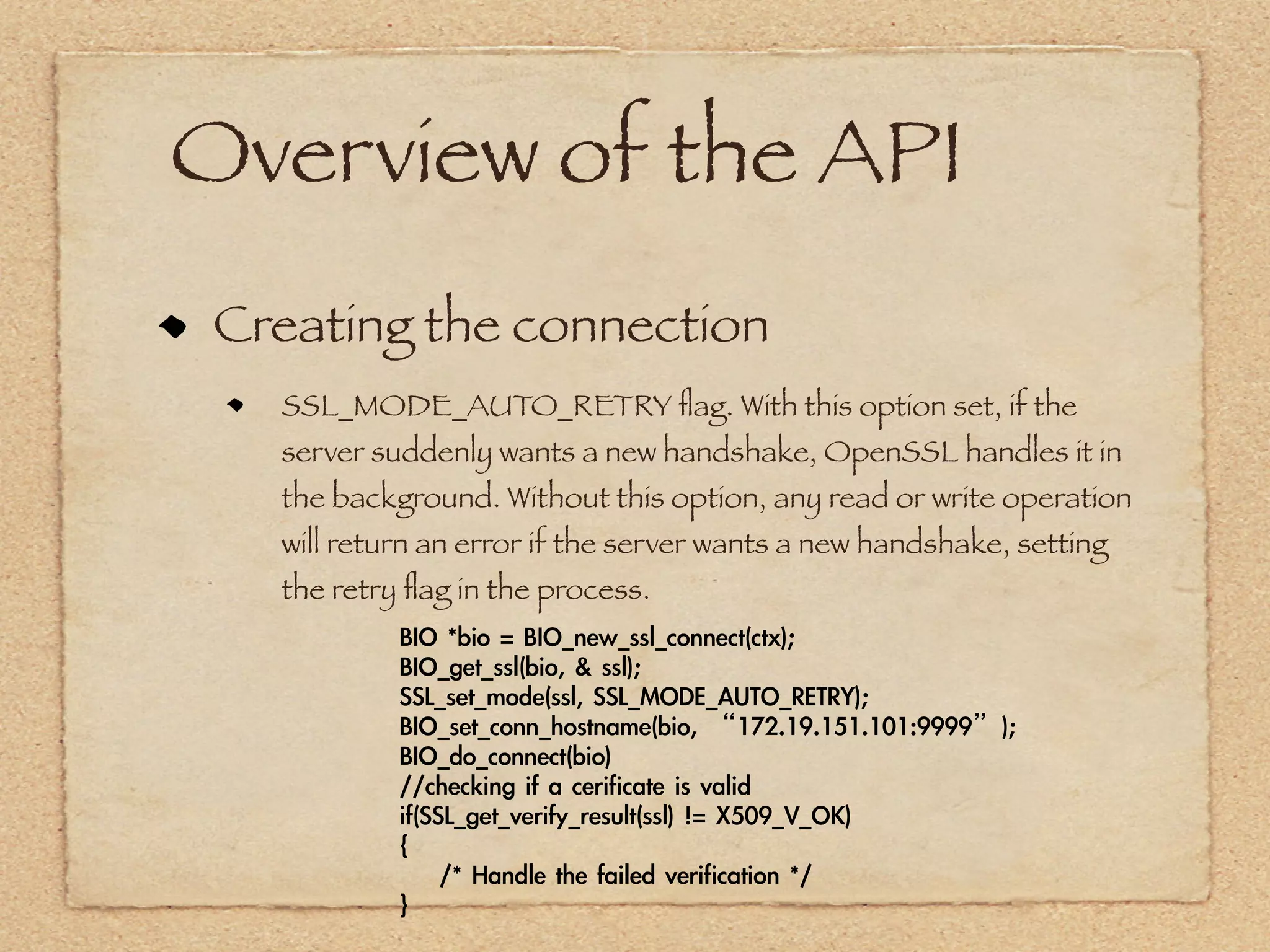 Overview of the API
 Creating the connection
   SSL_MODE_AUTO_RETRY ﬂag. With this option set, if the
   server suddenly wants a new handshake, OpenSSL handles it in
   the background. Without this option, any read or write operation
   will return an error if the server wants a new handshake, setting
   the retry ﬂag in the process.
            BIO	 *bio	 =	 BIO_new_ssl_connect(ctx);
            BIO_get_ssl(bio,	 &	 ssl);
            SSL_set_mode(ssl,	 SSL_MODE_AUTO_RETRY);
            BIO_set_conn_hostname(bio,	 “172.19.151.101:9999”);
            BIO_do_connect(bio)
            //checking	 if	 a	 cerificate	 is	 valid
            if(SSL_get_verify_result(ssl)	 !=	 X509_V_OK)
            {
            	 	 	 	 /*	 Handle	 the	 failed	 verification	 */
            }
 