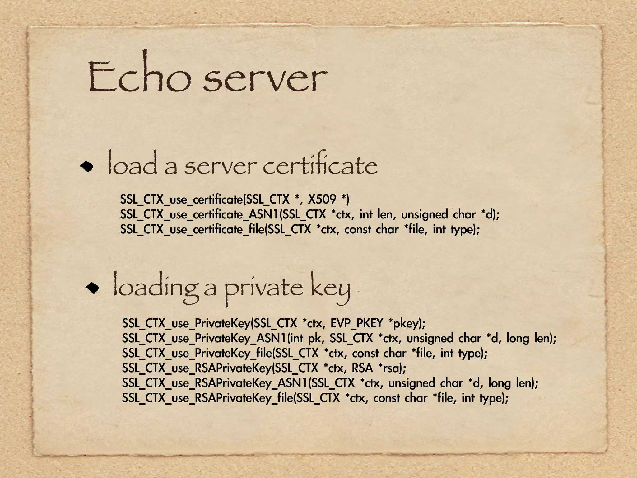 Echo server
load a server certiﬁcate
 SSL_CTX_use_certificate(SSL_CTX	 *,	 X509	 *)
 SSL_CTX_use_certificate_ASN1(SSL_CTX	 *ctx,	 int	 len,	 unsigned	 char	 *d);
 SSL_CTX_use_certificate_file(SSL_CTX	 *ctx,	 const	 char	 *file,	 int	 type);



 loading a private key
 SSL_CTX_use_PrivateKey(SSL_CTX	 *ctx,	 EVP_PKEY	 *pkey);
 SSL_CTX_use_PrivateKey_ASN1(int	 pk,	 SSL_CTX	 *ctx,	 unsigned	 char	 *d,	 long	 len);
 SSL_CTX_use_PrivateKey_file(SSL_CTX	 *ctx,	 const	 char	 *file,	 int	 type);
 SSL_CTX_use_RSAPrivateKey(SSL_CTX	 *ctx,	 RSA	 *rsa);
 SSL_CTX_use_RSAPrivateKey_ASN1(SSL_CTX	 *ctx,	 unsigned	 char	 *d,	 long	 len);
 SSL_CTX_use_RSAPrivateKey_file(SSL_CTX	 *ctx,	 const	 char	 *file,	 int	 type);
 