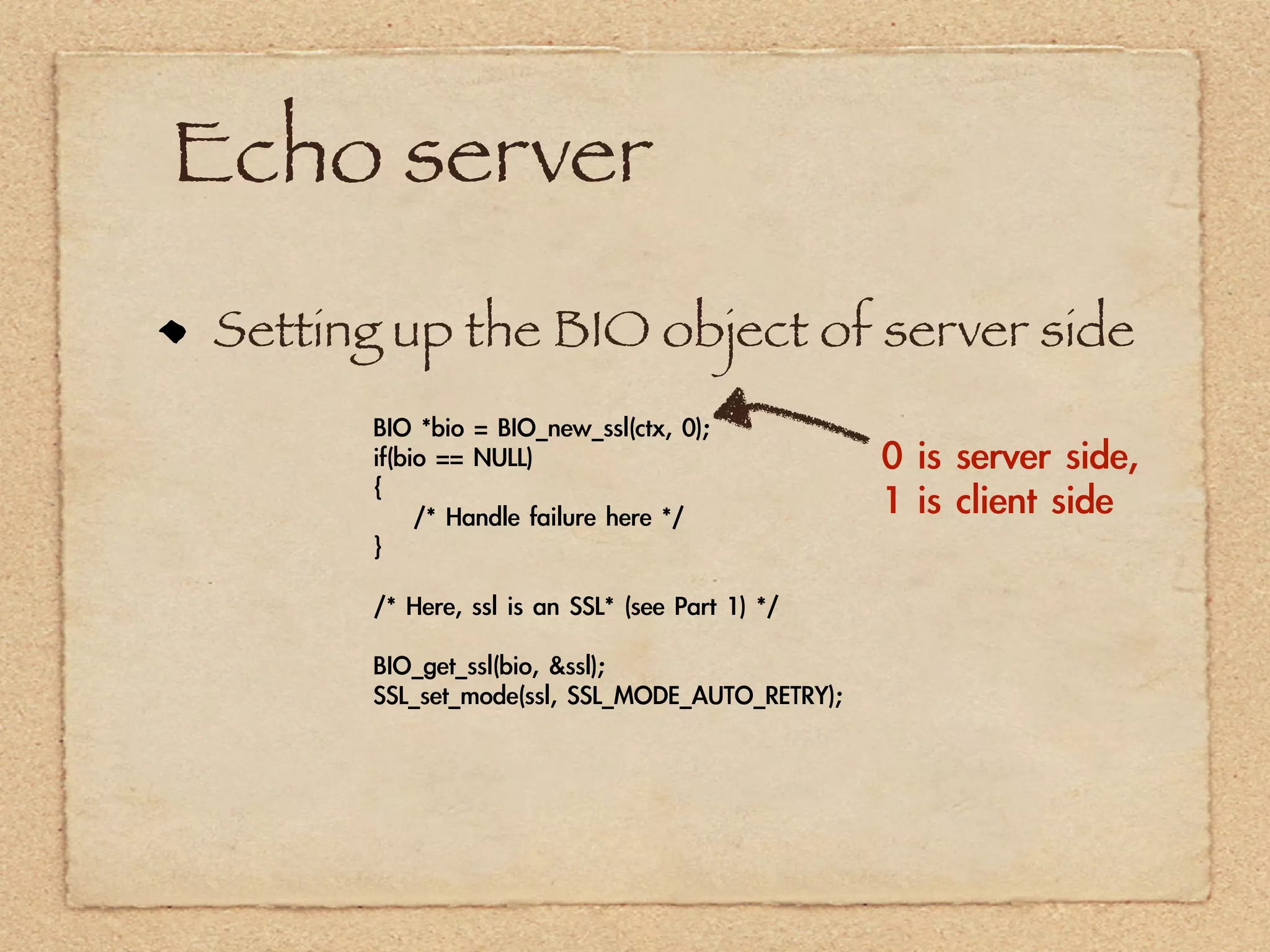 Echo server
Setting up the BIO object of server side
      BIO	 *bio	 =	 BIO_new_ssl(ctx,	 0);
      if(bio	 ==	 NULL)                                  0	 is	 server	 side,	 
      {
      	 	 	 	 /*	 Handle	 failure	 here	 */              1	 is	 client	 side
      }

      /*	 Here,	 ssl	 is	 an	 SSL*	 (see	 Part	 1)	 */

      BIO_get_ssl(bio,	 &ssl);
      SSL_set_mode(ssl,	 SSL_MODE_AUTO_RETRY);
 