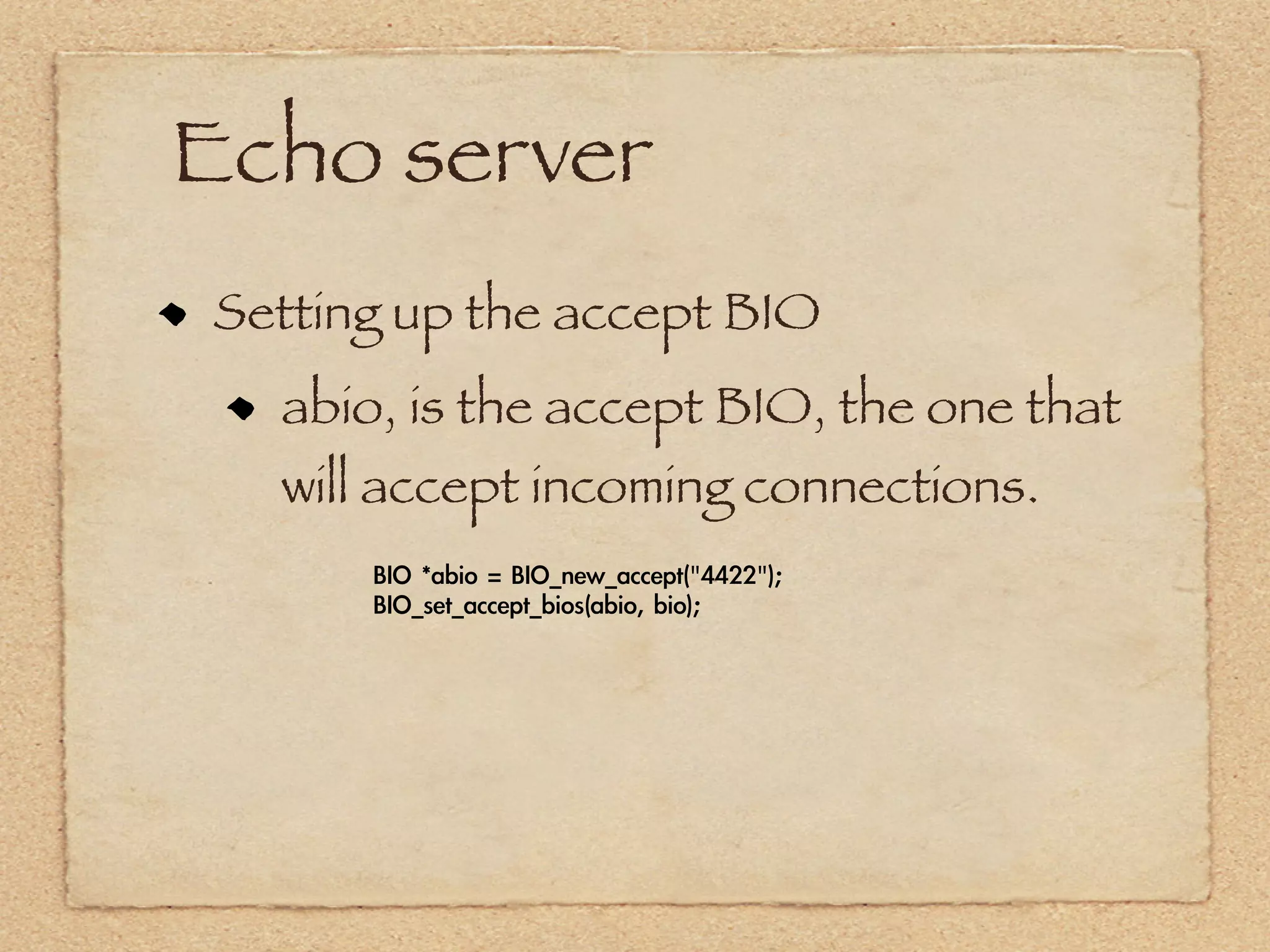 Echo server
Setting up the accept BIO
  abio, is the accept BIO, the one that
  will accept incoming connections.
      BIO	 *abio	 =	 BIO_new_accept("4422");
      BIO_set_accept_bios(abio,	 bio);
 