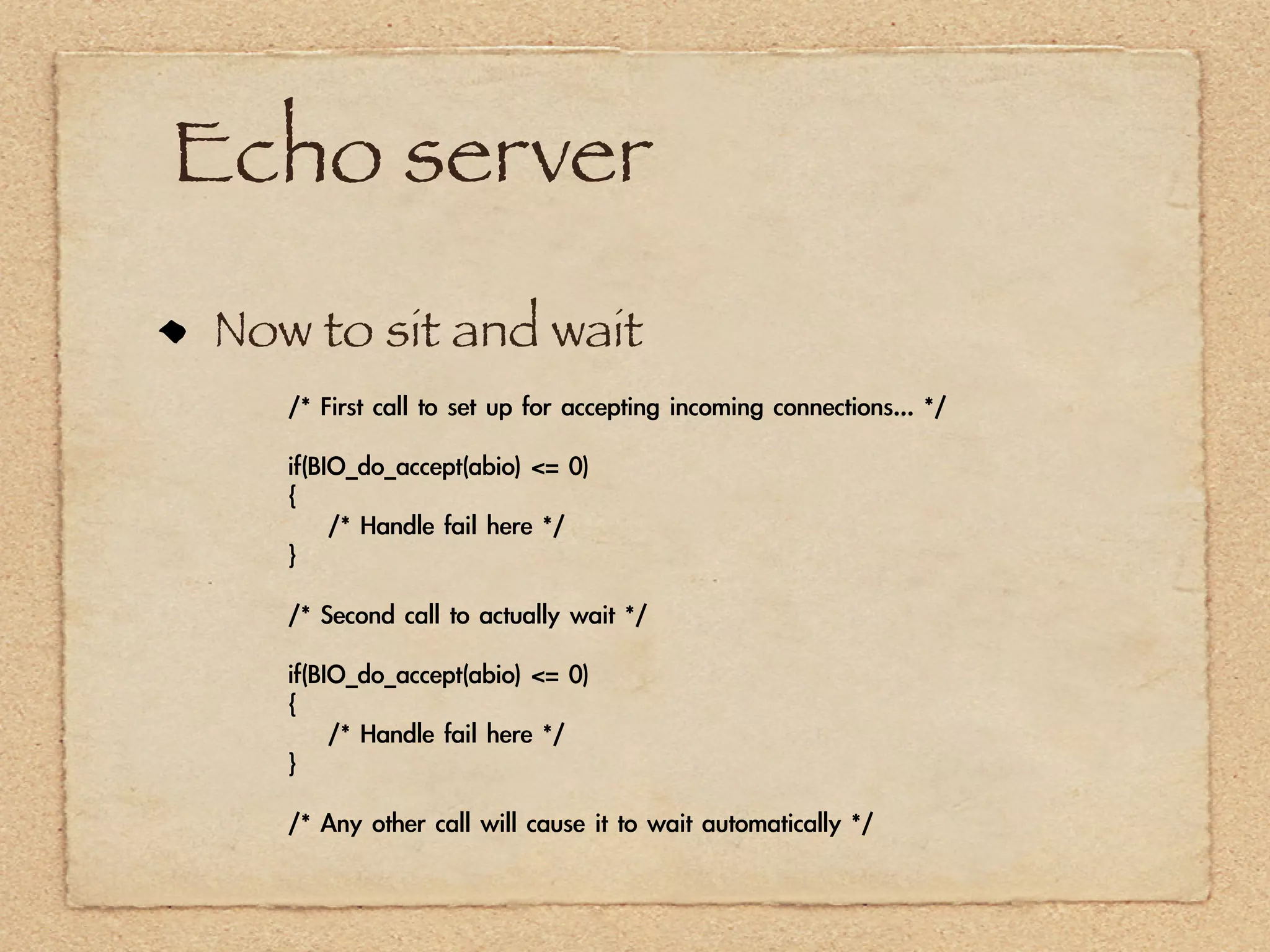 Echo server
Now to sit and wait
   /*	 First	 call	 to	 set	 up	 for	 accepting	 incoming	 connections...	 */

   if(BIO_do_accept(abio)	 <=	 0)
   {
   	 	 	 	 /*	 Handle	 fail	 here	 */
   }

   /*	 Second	 call	 to	 actually	 wait	 */

   if(BIO_do_accept(abio)	 <=	 0)
   {
   	 	 	 	 /*	 Handle	 fail	 here	 */
   }

   /*	 Any	 other	 call	 will	 cause	 it	 to	 wait	 automatically	 */
 