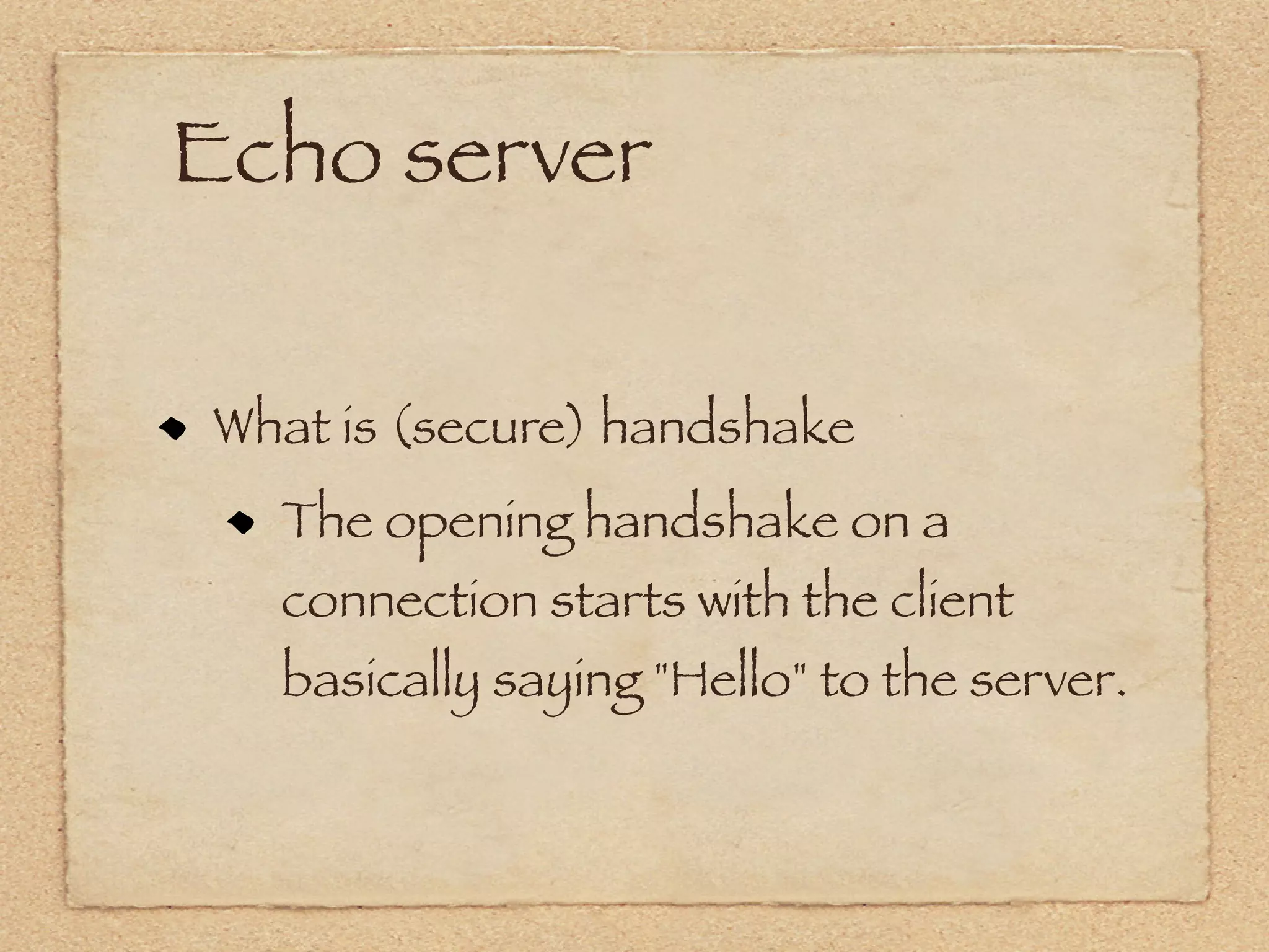 Echo server

What is (secure) handshake
  The opening handshake on a
  connection starts with the client
  basically saying "Hello" to the server.
 