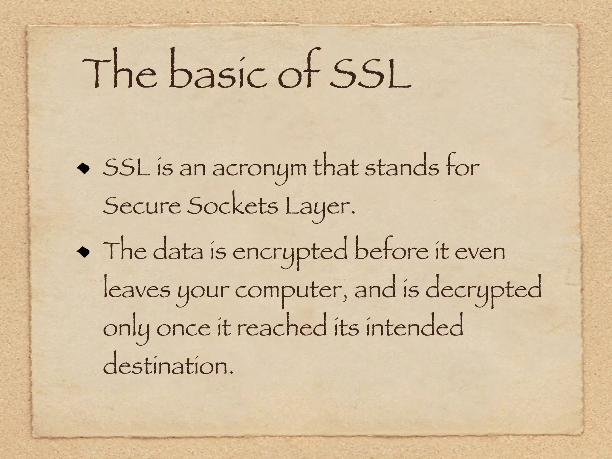 The basic of SSL

 SSL is an acronym that stands for
 Secure Sockets Layer.
 The data is encrypted before it even
 leaves your computer, and is decrypted
 only once it reached its intended
 destination.
 