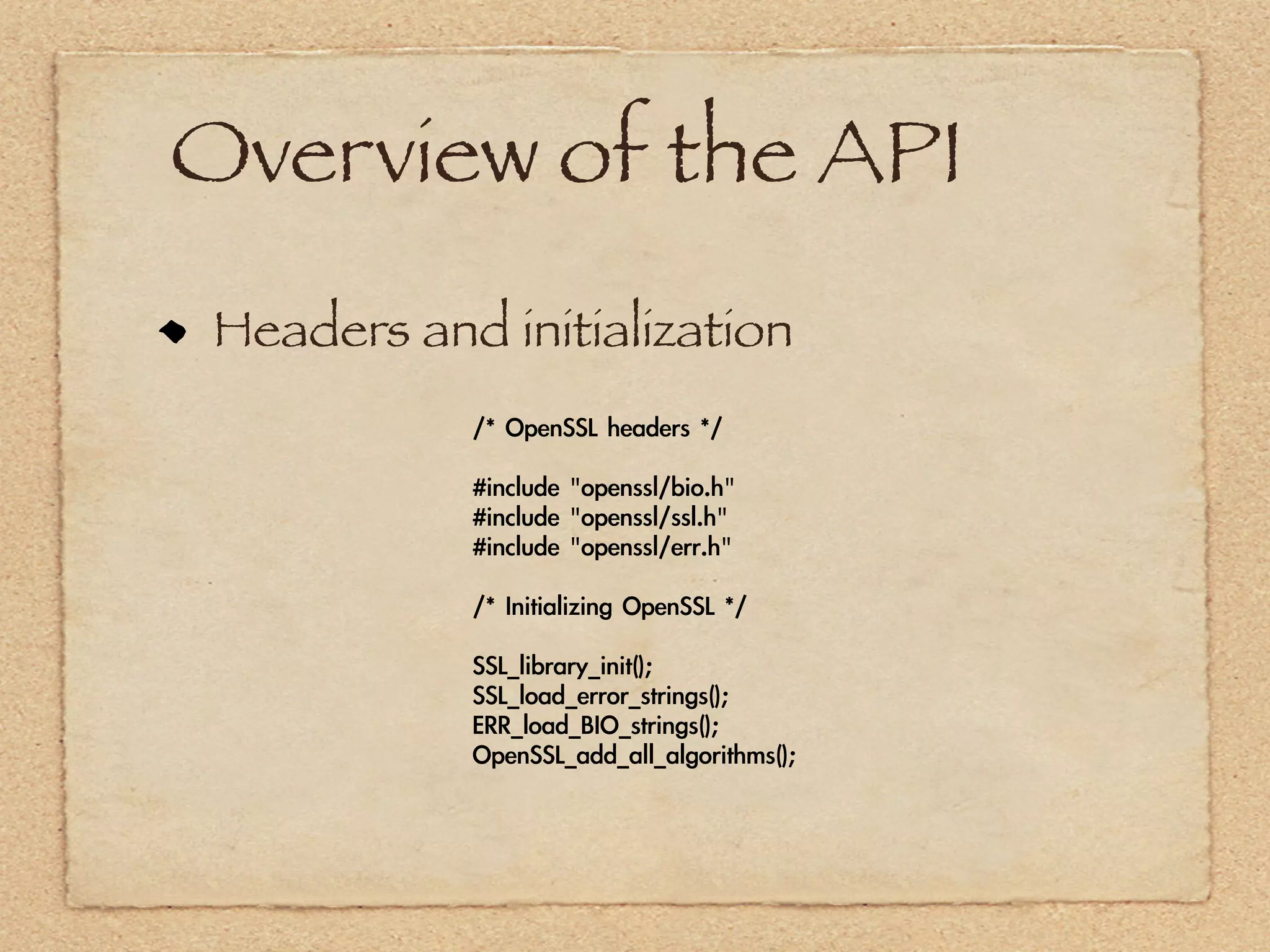 Overview of the API
 Headers and initialization
            /*	 OpenSSL	 headers	 */

            #include	 "openssl/bio.h"
            #include	 "openssl/ssl.h"
            #include	 "openssl/err.h"

            /*	 Initializing	 OpenSSL	 */

            SSL_library_init();
            SSL_load_error_strings();
            ERR_load_BIO_strings();
            OpenSSL_add_all_algorithms();
 