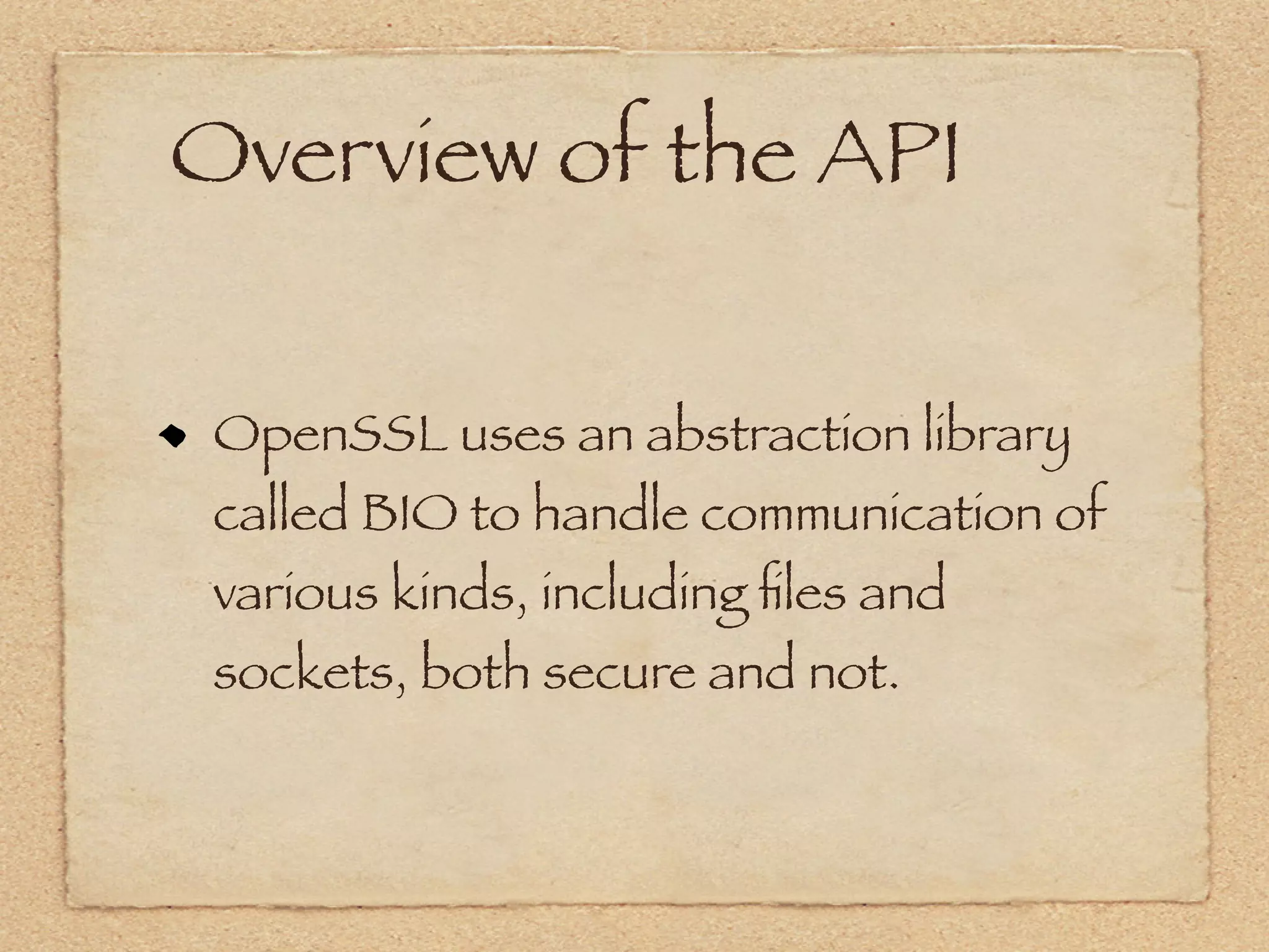 Overview of the API


 OpenSSL uses an abstraction library
 called BIO to handle communication of
 various kinds, including ﬁles and
 sockets, both secure and not.
 