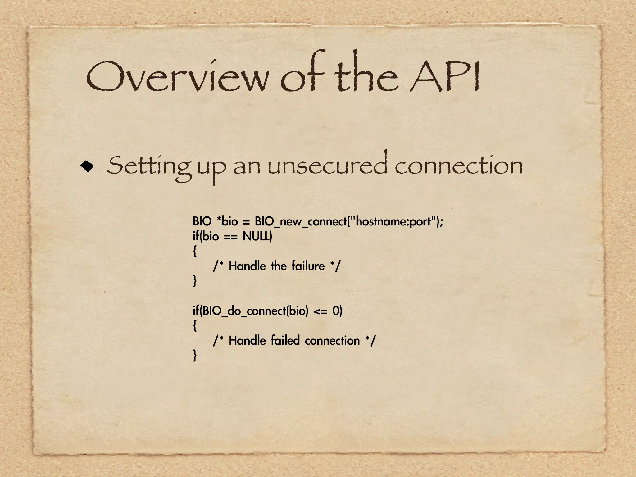 Overview of the API
 Setting up an unsecured connection

       BIO	 *bio	 =	 BIO_new_connect("hostname:port");
       if(bio	 ==	 NULL)
       {
       	 	 	 	 /*	 Handle	 the	 failure	 */
       }

       if(BIO_do_connect(bio)	 <=	 0)
       {
       	 	 	 	 /*	 Handle	 failed	 connection	 */
       }
 